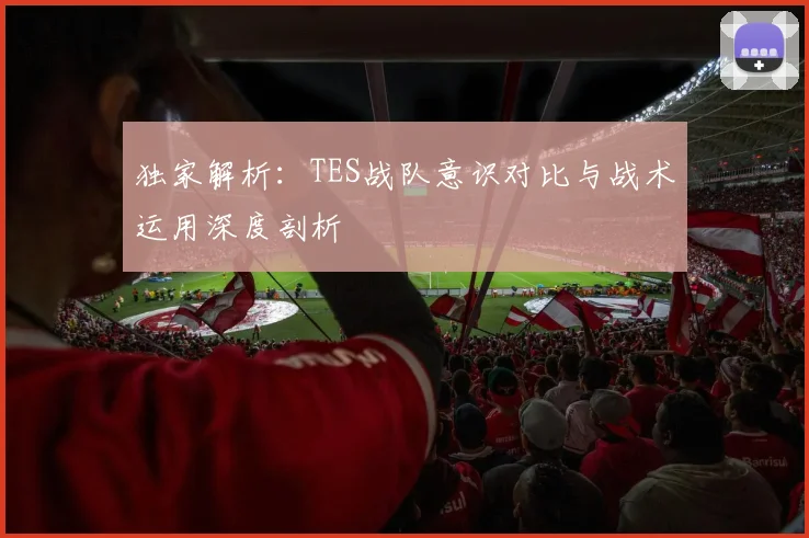 独家解析：TES战队意识对比与战术运用深度剖析