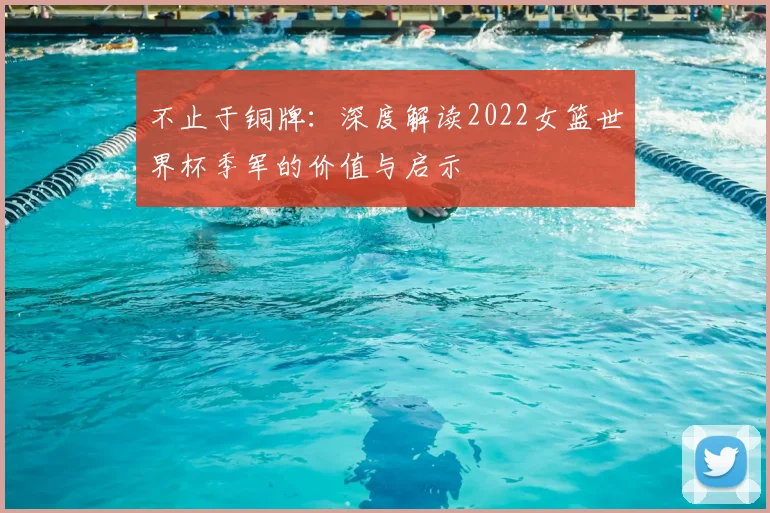 不止于铜牌：深度解读2022女篮世界杯季军的价值与启示