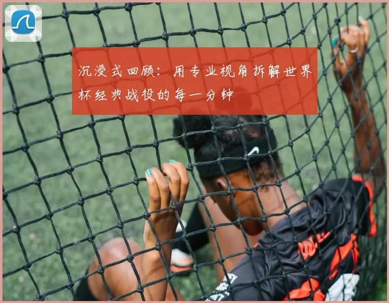 沉浸式回顾:用专业视角拆解世界杯经典战役的每一分钟