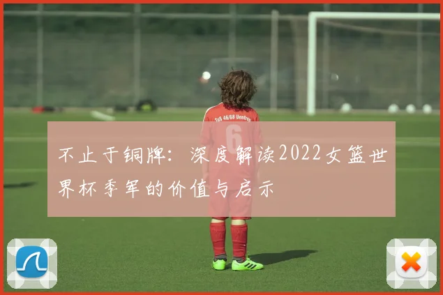 不止于铜牌:深度解读2022女篮世界杯季军的价值与启示