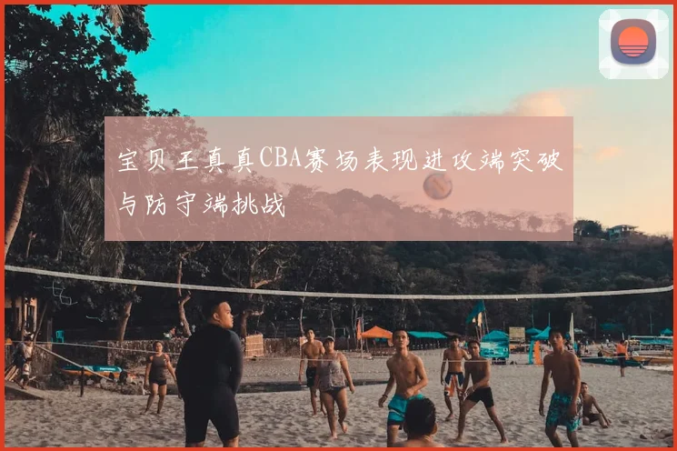 宝贝王真真CBA赛场表现进攻端突破与防守端挑战