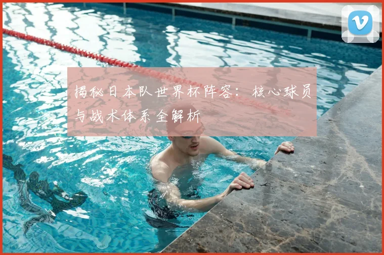 揭秘日本队世界杯阵容：核心球员与战术体系全解析