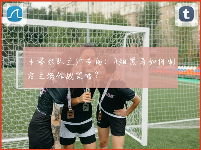 卡塔尔队主帅专访:A组黑马如何制定主场作战策略?