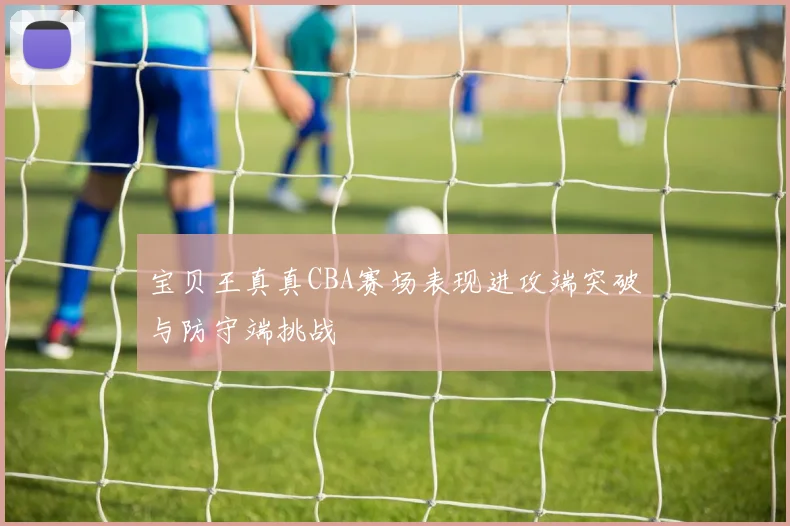 宝贝王真真CBA赛场表现进攻端突破与防守端挑战