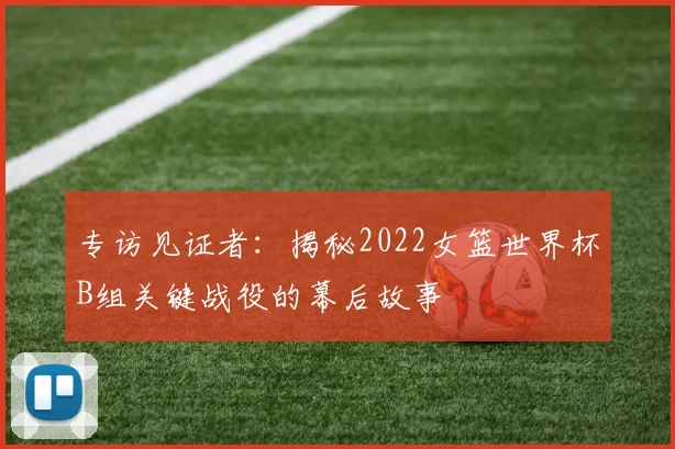专访见证者:揭秘2022女篮世界杯B组关键战役的幕后故事