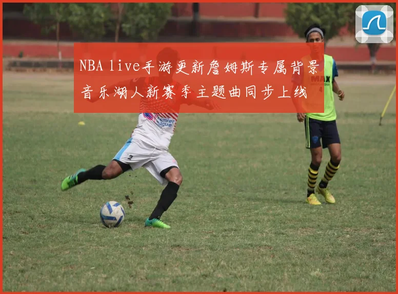 NBA live手游更新詹姆斯专属背景音乐湖人新赛季主题曲同步上线