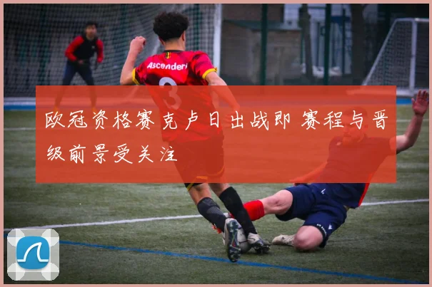 欧冠资格赛克卢日出战即 赛程与晋级前景受关注