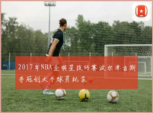 2017年NBA全明星技巧赛波尔津吉斯夺冠创大个球员纪录