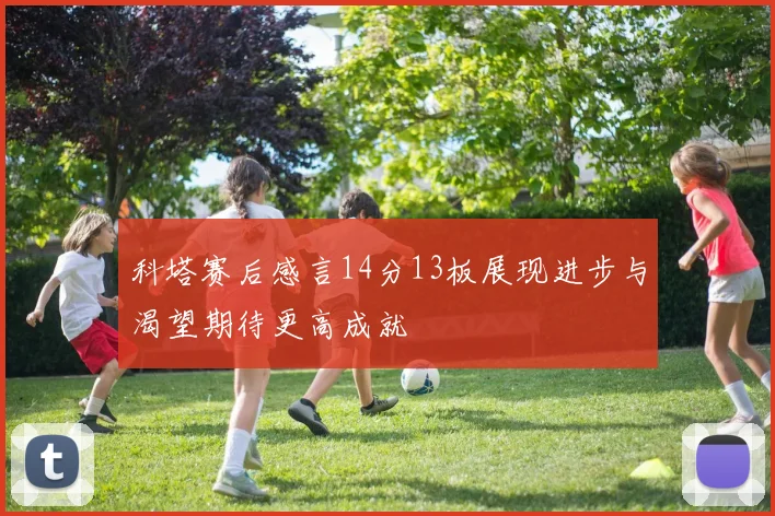 科塔赛后感言14分13板展现进步与渴望期待更高成就