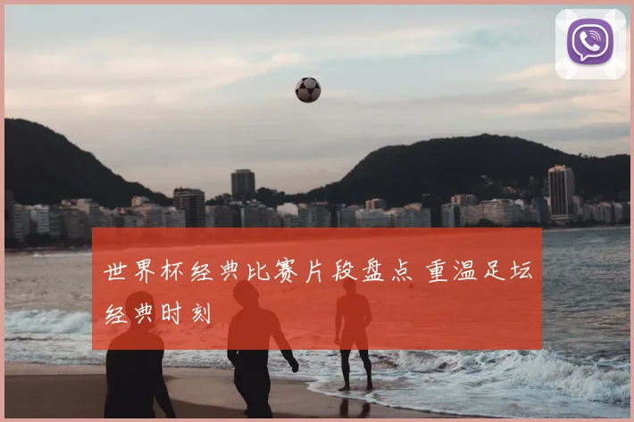 世界杯经典比赛片段盘点 重温足坛经典时刻