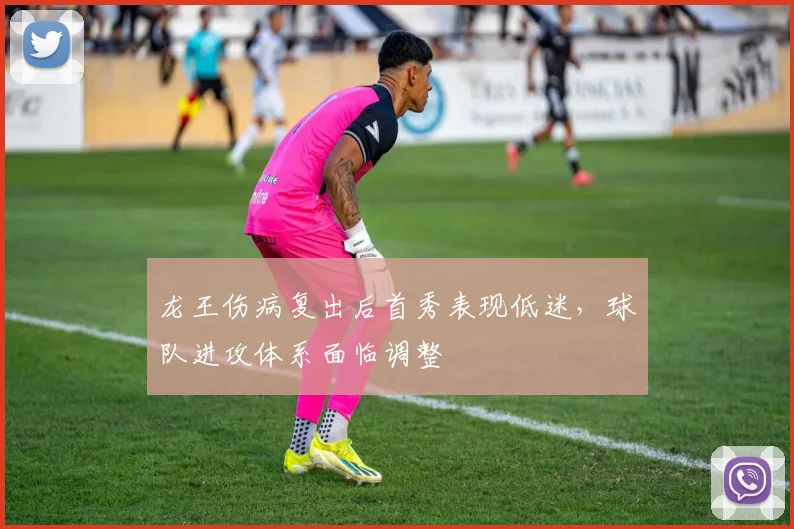 龙王伤病复出后首秀表现低迷,球队进攻体系面临调整