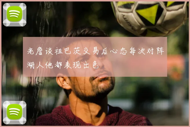 老詹谈祖巴茨交易后心态每次对阵湖人他都表现出色