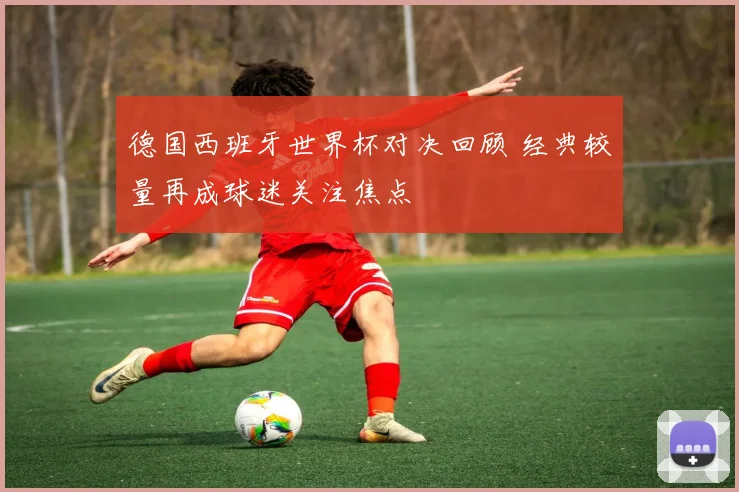 德国西班牙世界杯对决回顾 经典较量再成球迷关注焦点