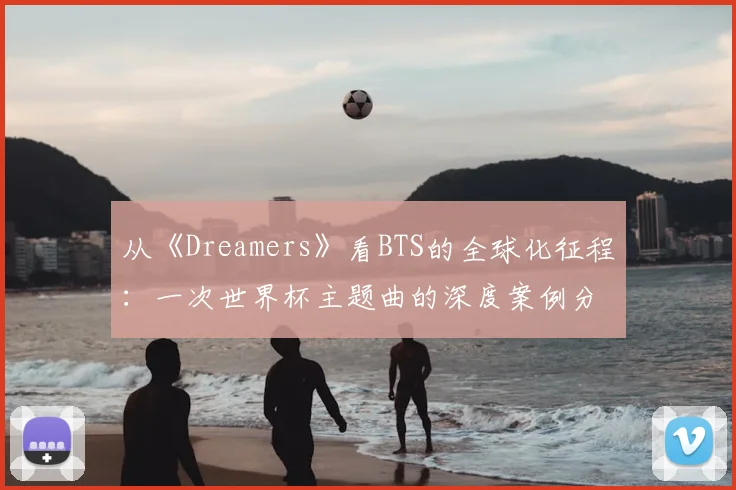 从《Dreamers》看BTS的全球化征程:一次世界杯主题曲的深度案例分析