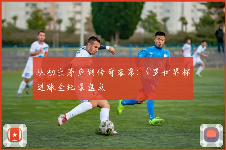从初出茅庐到传奇落幕:C罗世界杯进球全纪录盘点