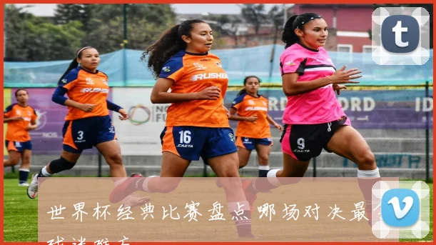 世界杯经典比赛盘点 哪场对决最令球迷难忘