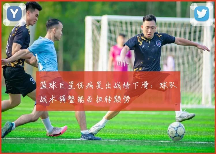 篮球巨星伤病复出战绩下滑,球队战术调整能否扭转颓势