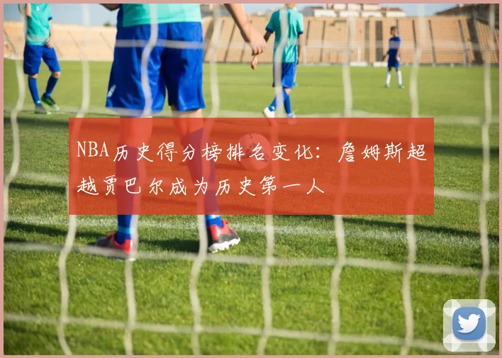 NBA历史得分榜排名变化：詹姆斯超越贾巴尔成为历史第一人
