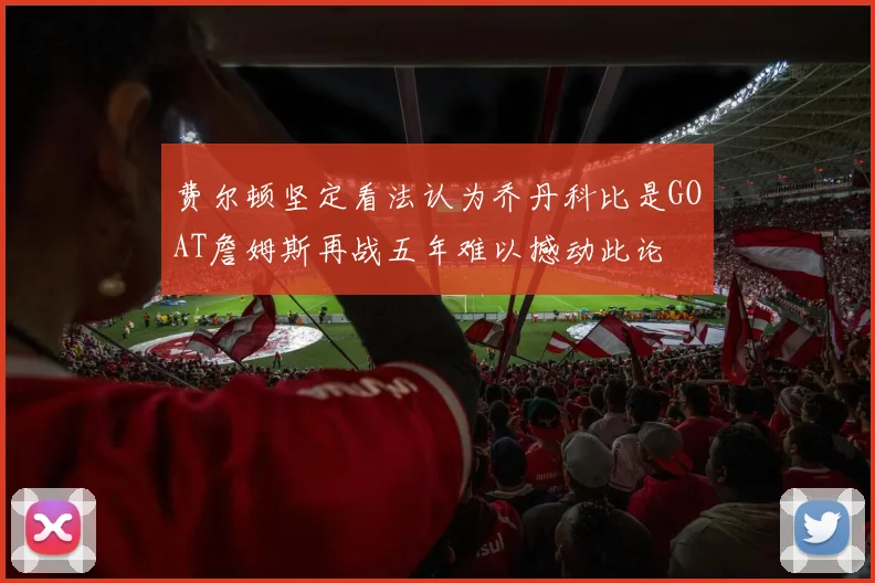费尔顿坚定看法认为乔丹科比是GOAT詹姆斯再战五年难以撼动此论