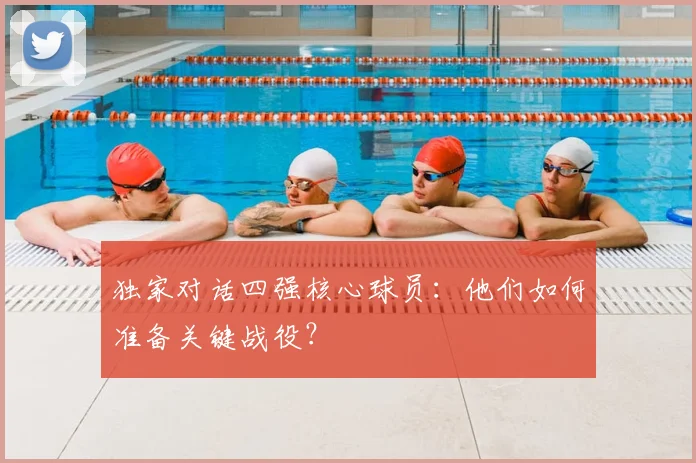 独家对话四强核心球员:他们如何准备关键战役?