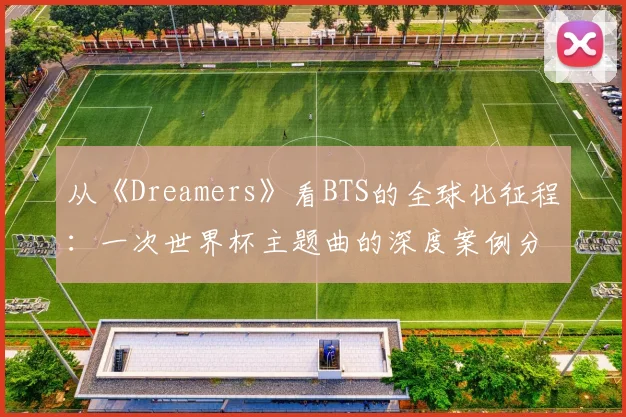 从《Dreamers》看BTS的全球化征程:一次世界杯主题曲的深度案例分析
