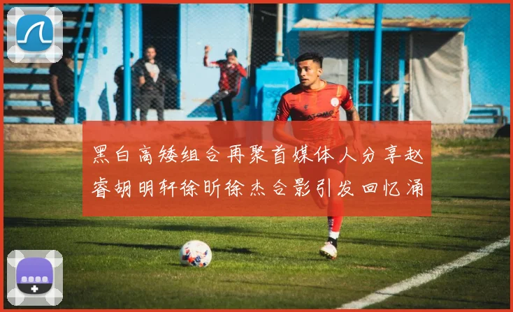 黑白高矮组合再聚首媒体人分享赵睿胡明轩徐昕徐杰合影引发回忆涌现