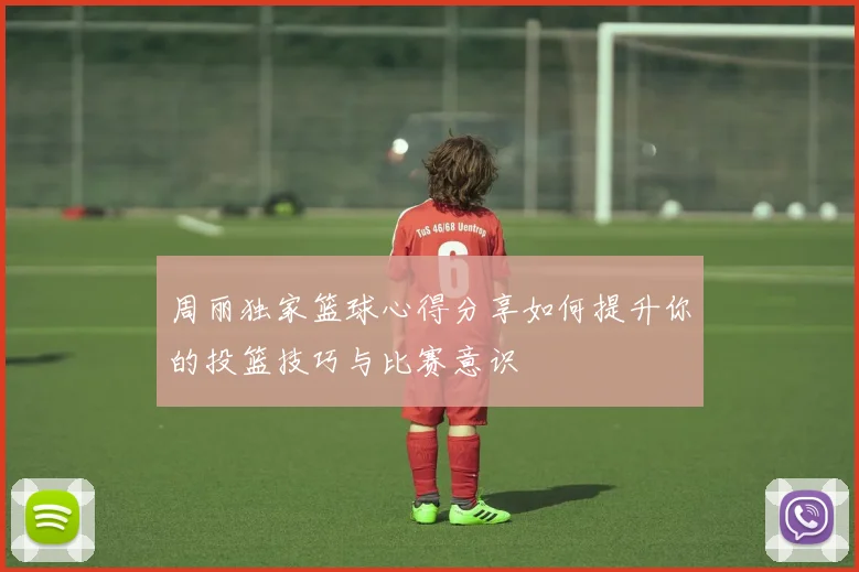 周丽独家篮球心得分享如何提升你的投篮技巧与比赛意识