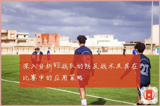 深入分析WE战队的防反战术及其在比赛中的应用策略