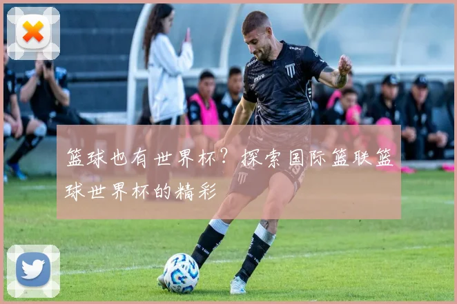 篮球也有世界杯?探索国际篮联篮球世界杯的精彩