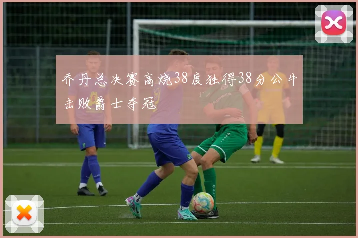乔丹总决赛高烧38度独得38分公牛击败爵士夺冠