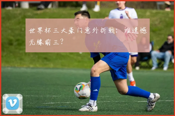 世界杯三大豪门意外折戟:谁遗憾无缘前三?