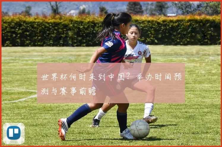 世界杯何时来到中国?举办时间预测与赛事前瞻