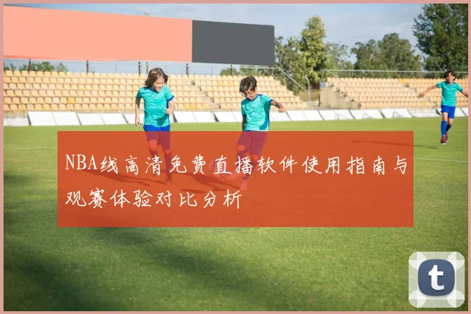 NBA线高清免费直播软件使用指南与观赛体验对比分析