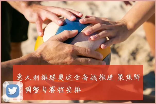 意大利排球奥运会备战推进 聚焦阵容调整与赛程安排
