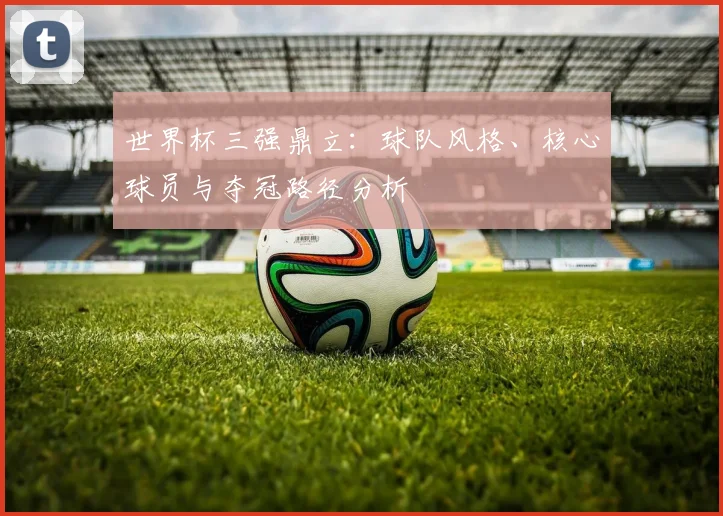 世界杯三强鼎立：球队风格、核心球员与夺冠路径分析