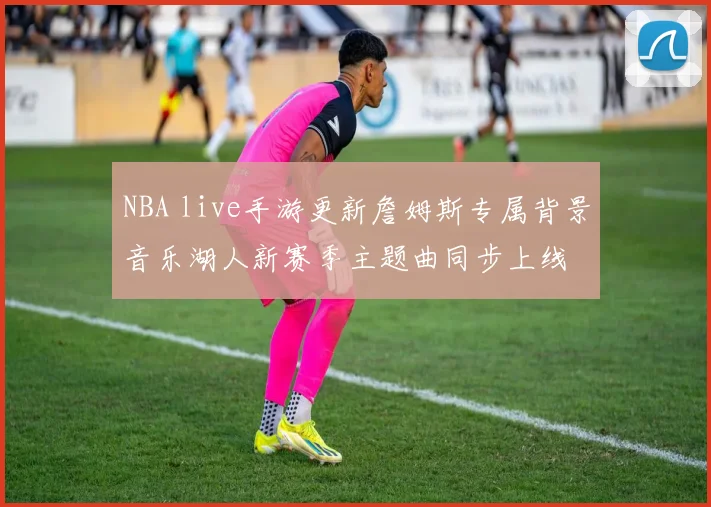NBA live手游更新詹姆斯专属背景音乐湖人新赛季主题曲同步上线