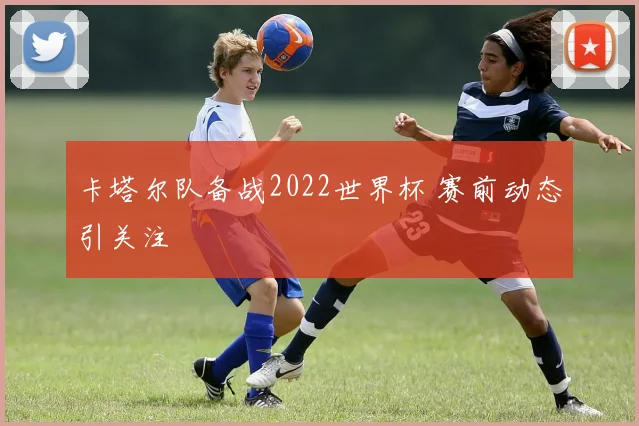 卡塔尔队备战2022世界杯 赛前动态引关注