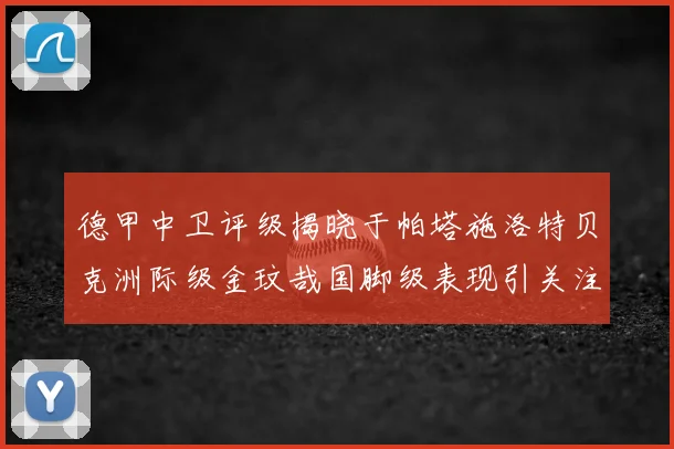德甲中卫评级揭晓于帕塔施洛特贝克洲际级金玟哉国脚级表现引关注