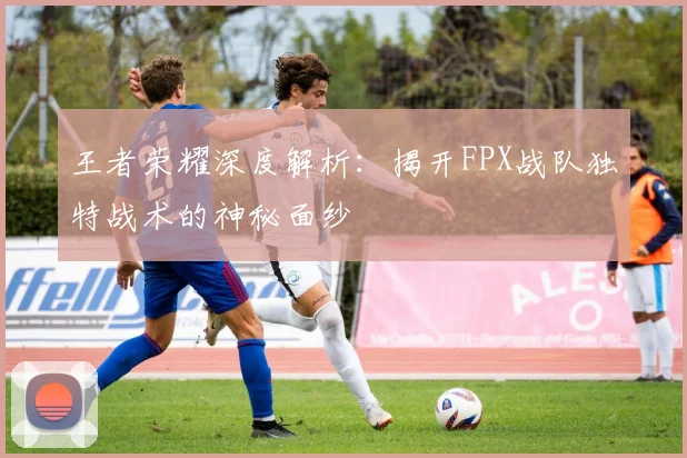 王者荣耀深度解析:揭开FPX战队独特战术的神秘面纱