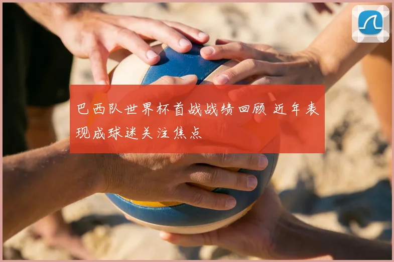 巴西队世界杯首战战绩回顾 近年表现成球迷关注焦点