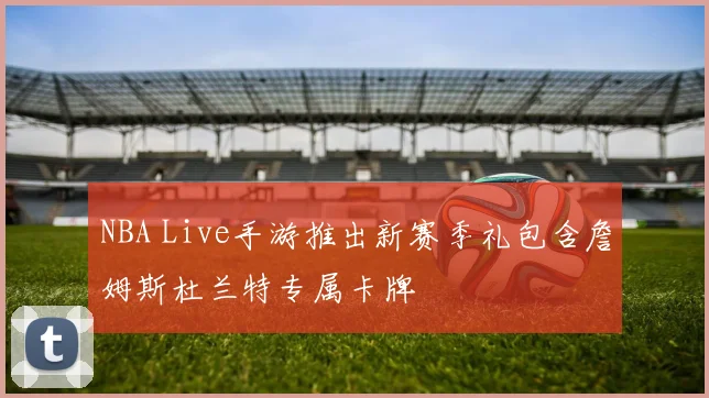 NBA Live手游推出新赛季礼包含詹姆斯杜兰特专属卡牌