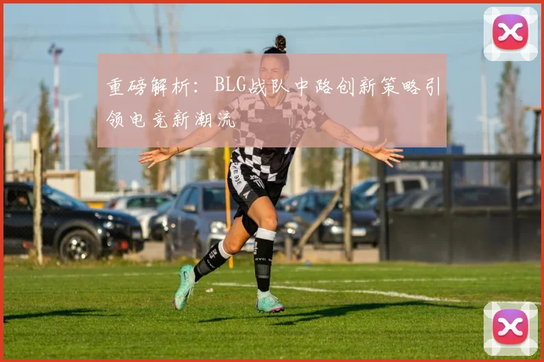 重磅解析:BLG战队中路创新策略引领电竞新潮流