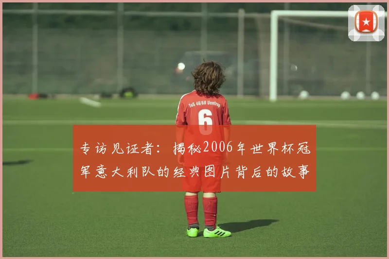 专访见证者:揭秘2006年世界杯冠军意大利队的经典图片背后的故事