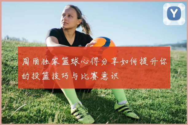 周丽独家篮球心得分享如何提升你的投篮技巧与比赛意识