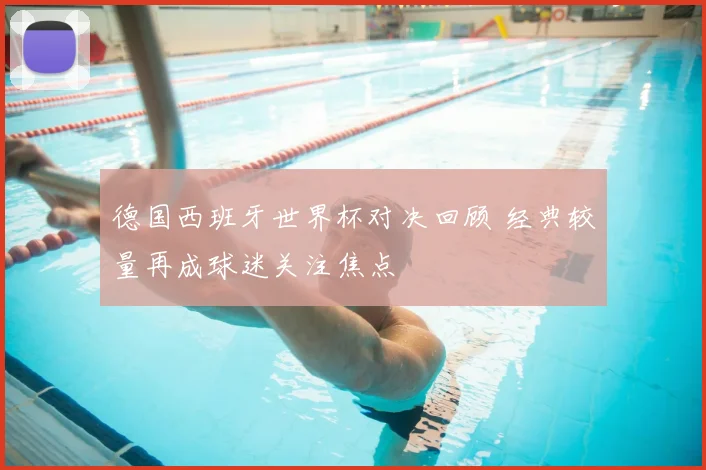 德国西班牙世界杯对决回顾 经典较量再成球迷关注焦点