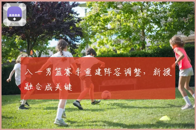 八一男篮赛季重建阵容调整,新援融合成关键