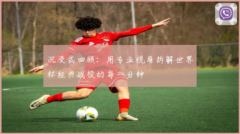 沉浸式回顾：用专业视角拆解世界杯经典战役的每一分钟