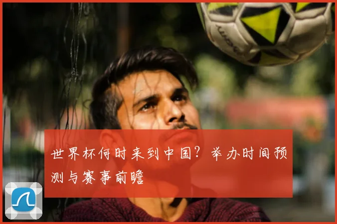 世界杯何时来到中国?举办时间预测与赛事前瞻
