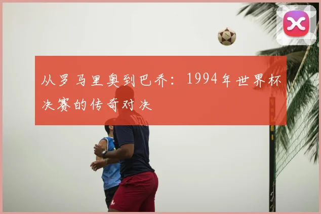 从罗马里奥到巴乔：1994年世界杯决赛的传奇对决