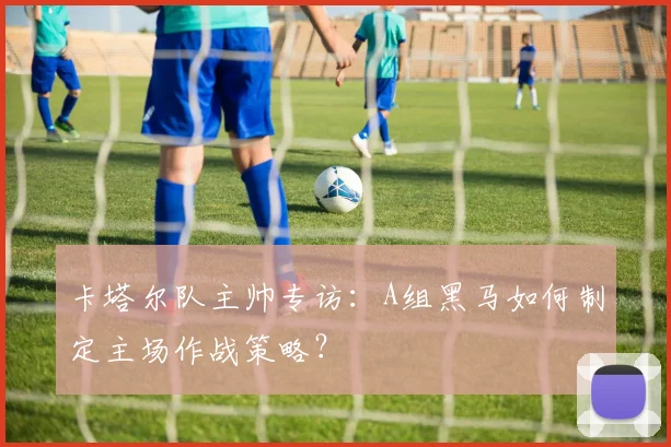 卡塔尔队主帅专访:A组黑马如何制定主场作战策略?